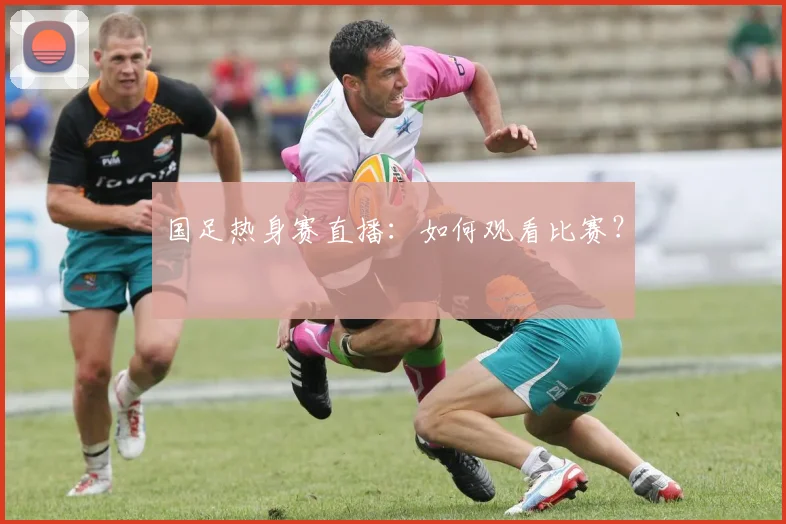 国足热身赛直播：如何观看比赛？