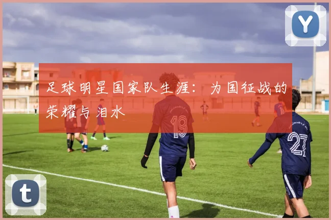 足球明星国家队生涯：为国征战的荣耀与泪水