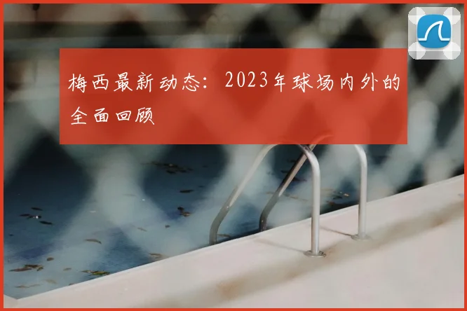 梅西最新动态：2023年球场内外的全面回顾