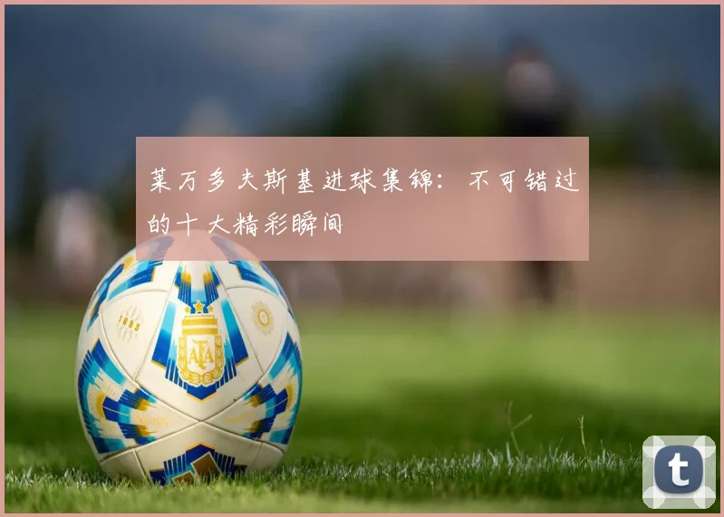 莱万多夫斯基进球集锦：不可错过的十大精彩瞬间