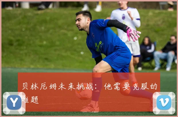 贝林厄姆未来挑战：他需要克服的难题