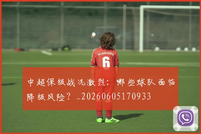 中超保级战况激烈：哪些球队面临降级风险？_20260605170933