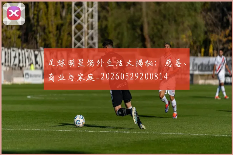 足球明星场外生活大揭秘:慈善、商业与家庭_20260529200814