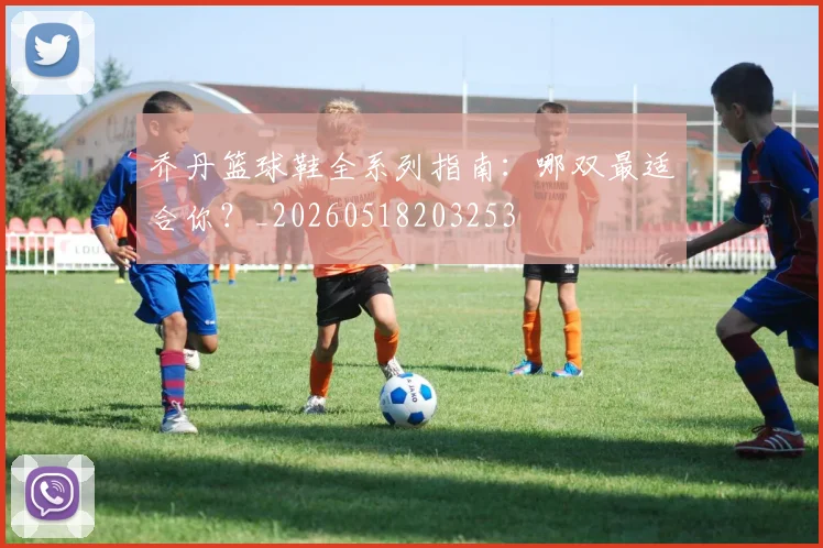 乔丹篮球鞋全系列指南：哪双最适合你？_20260518203253