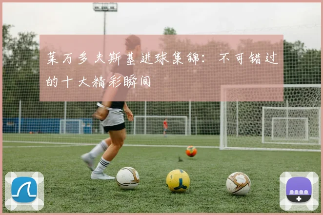 莱万多夫斯基进球集锦：不可错过的十大精彩瞬间