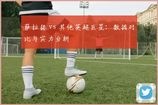 萨拉赫 vs 其他英超巨星：数据对比与实力分析