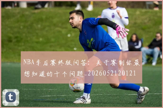 NBA季后赛终极问答：关于赛制你最想知道的十个问题_20260521201217