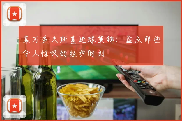 莱万多夫斯基进球集锦：盘点那些令人惊叹的经典时刻