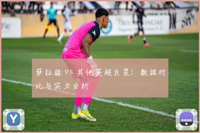 萨拉赫 vs 其他英超巨星：数据对比与实力分析