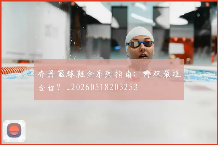 乔丹篮球鞋全系列指南：哪双最适合你？_20260518203253