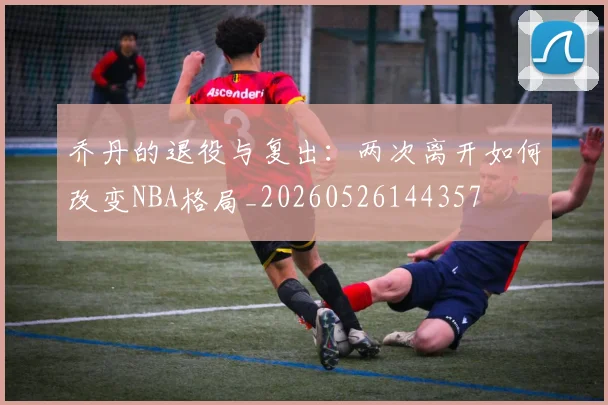 乔丹的退役与复出:两次离开如何改变NBA格局_20260526144357