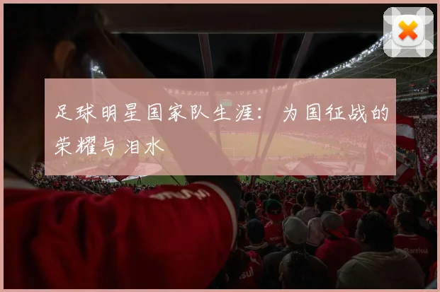 足球明星国家队生涯：为国征战的荣耀与泪水