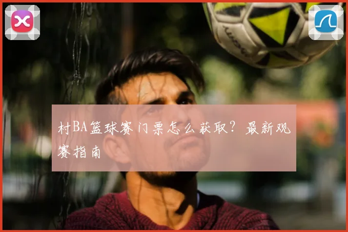 村BA篮球赛门票怎么获取？最新观赛指南